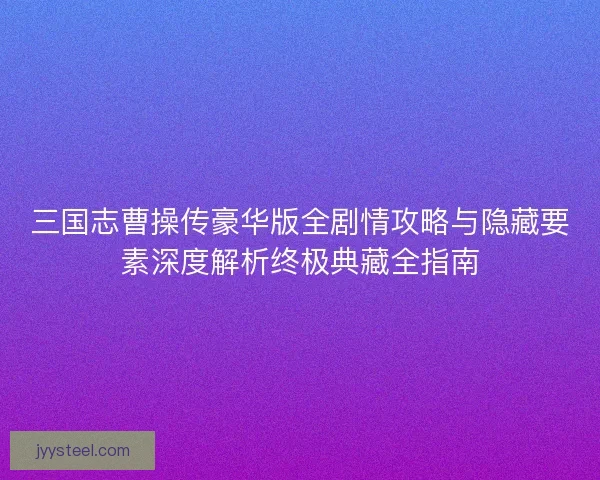 三国志曹操传豪华版全剧情攻略与隐藏要素深度解析终极典藏全指南