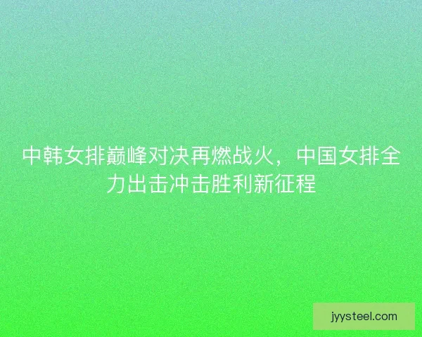 中韩女排巅峰对决再燃战火，中国女排全力出击冲击胜利新征程