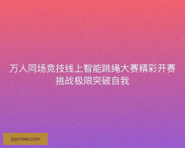 万人同场竞技线上智能跳绳大赛精彩开赛挑战极限突破自我