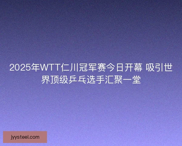 2025年WTT仁川冠军赛今日开幕 吸引世界顶级乒乓选手汇聚一堂