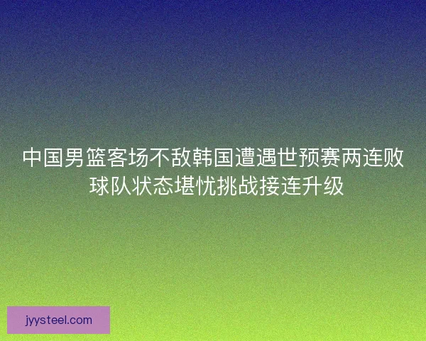 中国男篮客场不敌韩国遭遇世预赛两连败 球队状态堪忧挑战接连升级