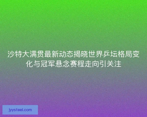 沙特大满贯最新动态揭晓世界乒坛格局变化与冠军悬念赛程走向引关注