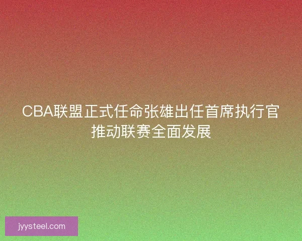 CBA联盟正式任命张雄出任首席执行官推动联赛全面发展