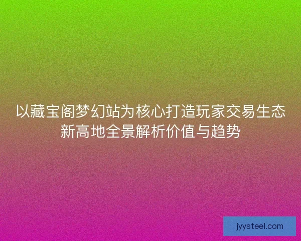 以藏宝阁梦幻站为核心打造玩家交易生态新高地全景解析价值与趋势