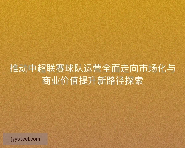 推动中超联赛球队运营全面走向市场化与商业价值提升新路径探索