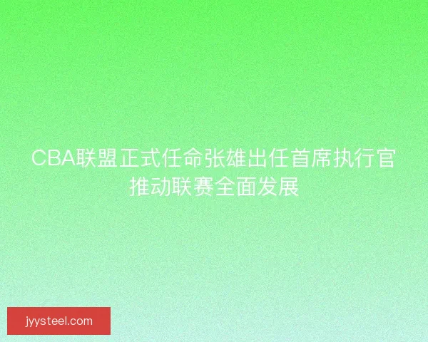 CBA联盟正式任命张雄出任首席执行官推动联赛全面发展