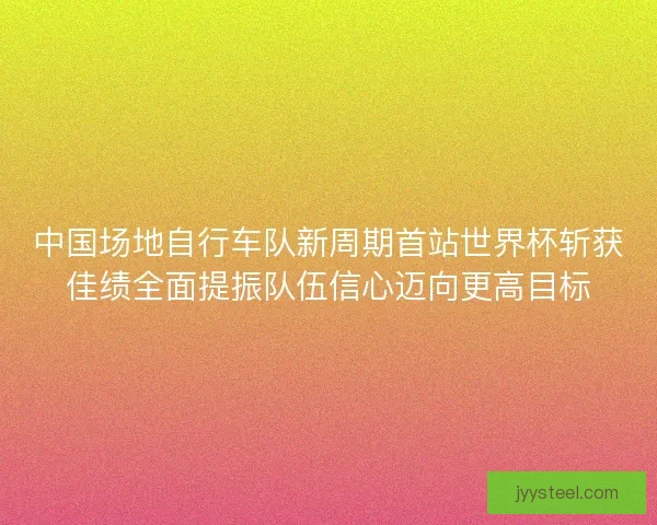 中国场地自行车队新周期首站世界杯斩获佳绩全面提振队伍信心迈向更高目标