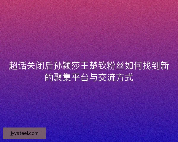 超话关闭后孙颖莎王楚钦粉丝如何找到新的聚集平台与交流方式
