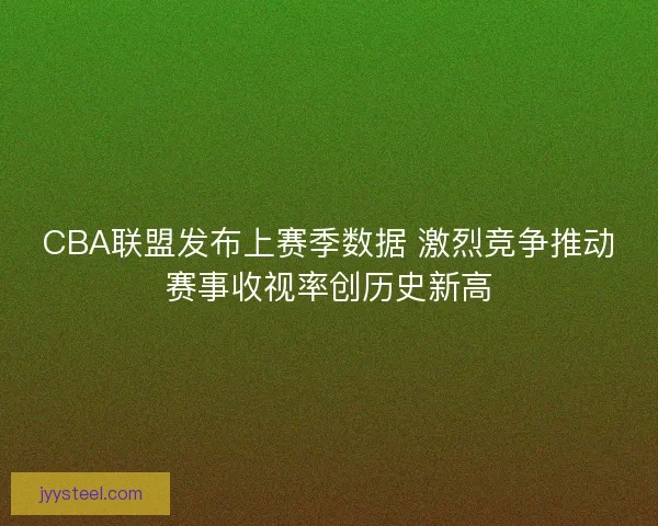 CBA联盟发布上赛季数据 激烈竞争推动赛事收视率创历史新高