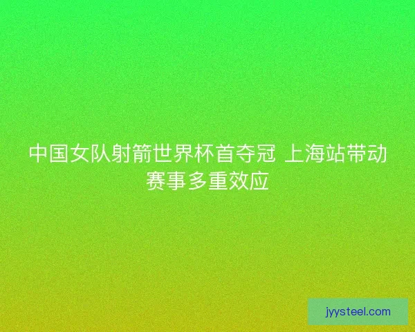 中国女队射箭世界杯首夺冠 上海站带动赛事多重效应