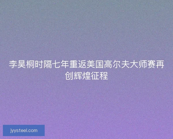 李昊桐时隔七年重返美国高尔夫大师赛再创辉煌征程