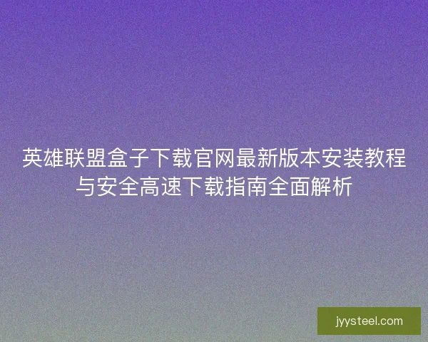英雄联盟盒子下载官网最新版本安装教程与安全高速下载指南全面解析